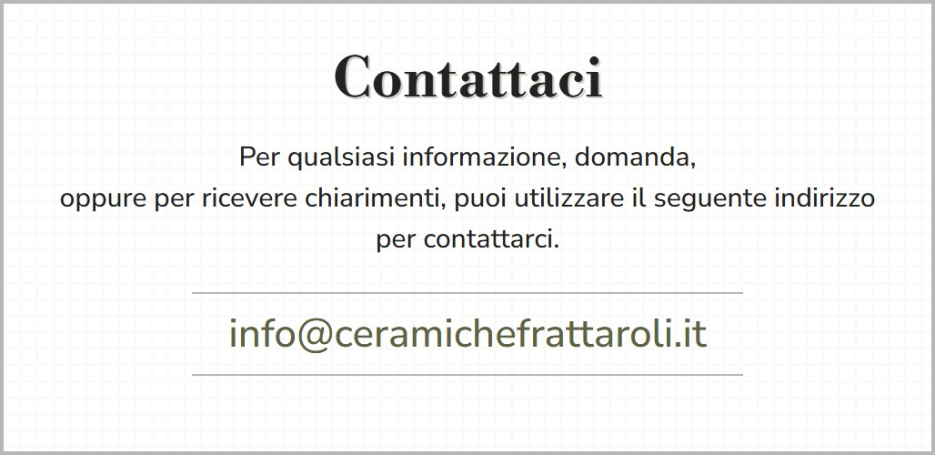 Contattaci. Per qualsiasi informazione, domanda, oppure per ricevere chiarimenti, puoi utilizzare il seguente indirizzo per contattarci: info [chiocciola] ceramichefrattaroli [punto] it